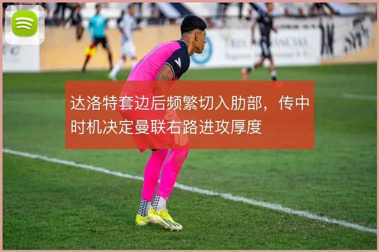 达洛特套边后频繁切入肋部，传中时机决定曼联右路进攻厚度