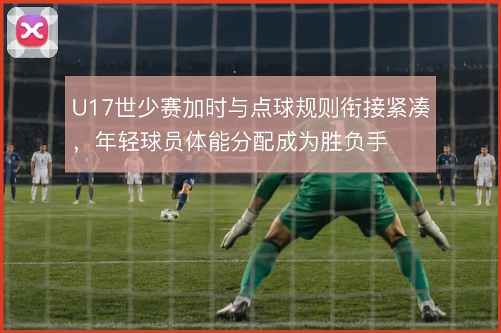 U17世少赛加时与点球规则衔接紧凑，年轻球员体能分配成为胜负手
