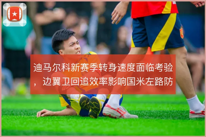 迪马尔科新赛季转身速度面临考验，边翼卫回追效率影响国米左路防守