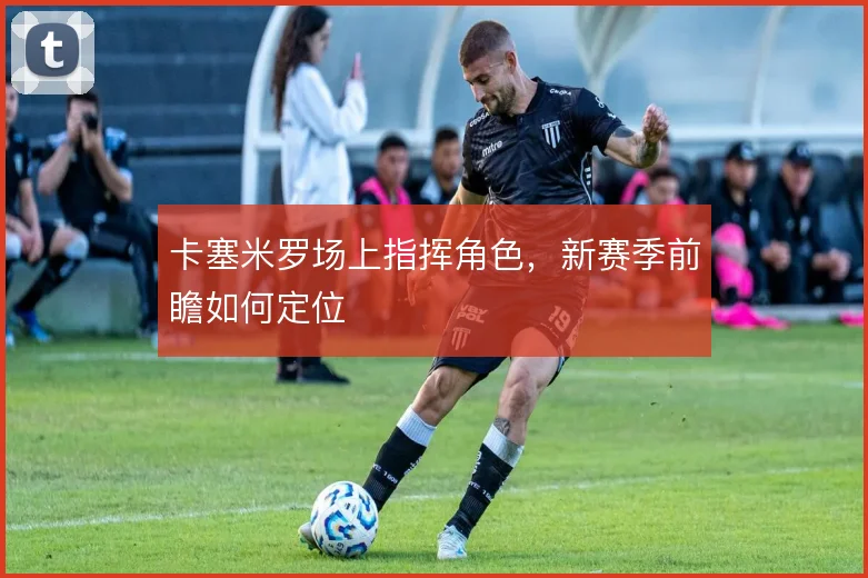 卡塞米罗场上指挥角色，新赛季前瞻如何定位
