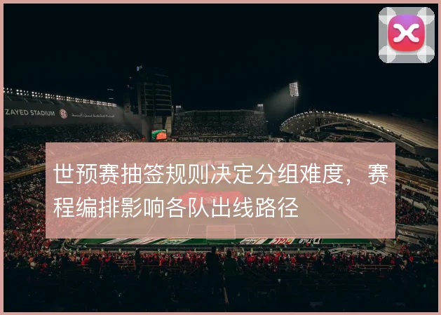 世预赛抽签规则决定分组难度，赛程编排影响各队出线路径