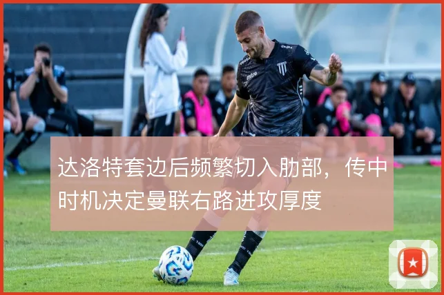 达洛特套边后频繁切入肋部，传中时机决定曼联右路进攻厚度
