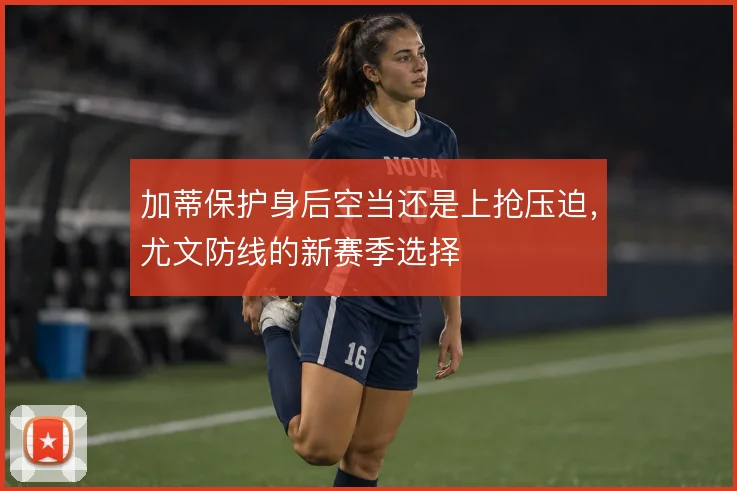 加蒂保护身后空当还是上抢压迫，尤文防线的新赛季选择