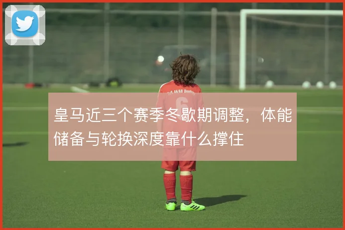 皇马近三个赛季冬歇期调整，体能储备与轮换深度靠什么撑住