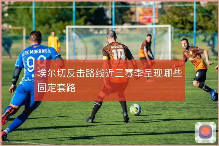 埃尔切反击路线近三赛季呈现哪些固定套路