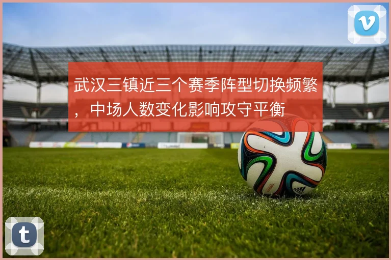 武汉三镇近三个赛季阵型切换频繁,中场人数变化影响攻守平衡