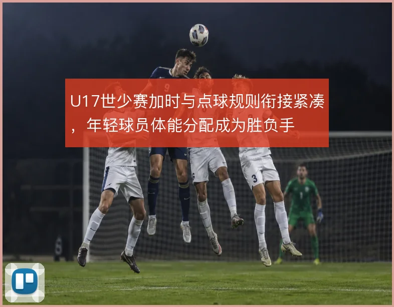 U17世少赛加时与点球规则衔接紧凑，年轻球员体能分配成为胜负手