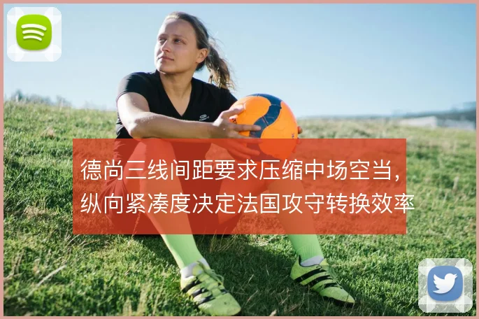 德尚三线间距要求压缩中场空当,纵向紧凑度决定法国攻守转换效率