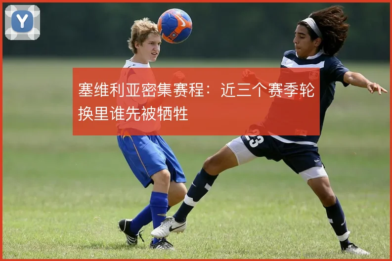 塞维利亚密集赛程：近三个赛季轮换里谁先被牺牲