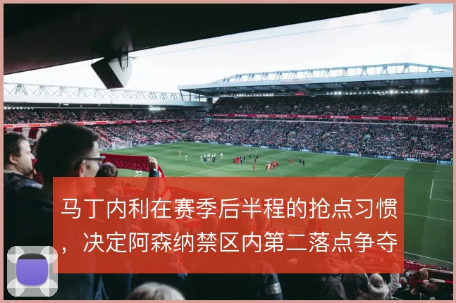 马丁内利在赛季后半程的抢点习惯，决定阿森纳禁区内第二落点争夺效率