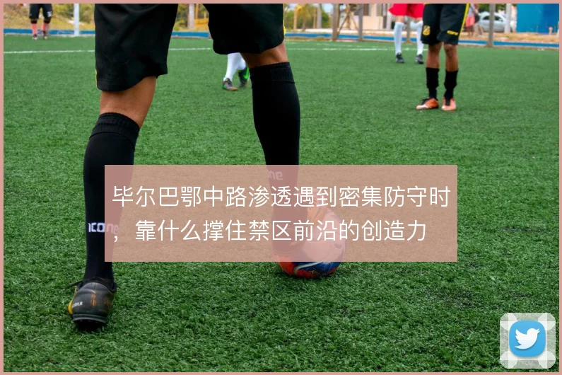 毕尔巴鄂中路渗透遇到密集防守时,靠什么撑住禁区前沿的创造力