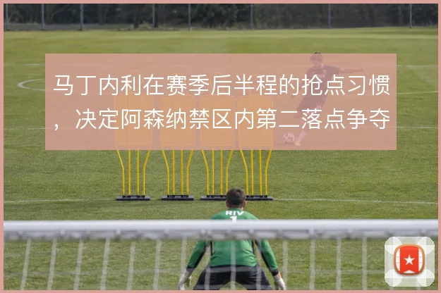马丁内利在赛季后半程的抢点习惯，决定阿森纳禁区内第二落点争夺效率