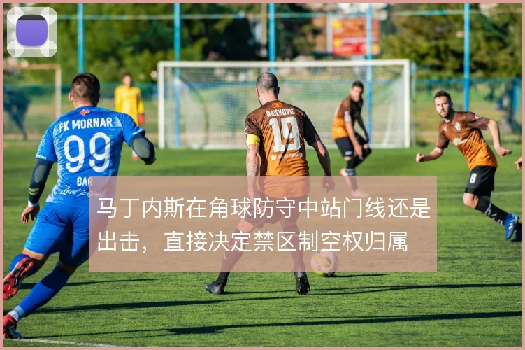 马丁内斯在角球防守中站门线还是出击,直接决定禁区制空权归属