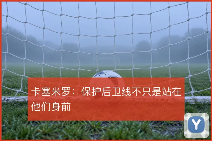 卡塞米罗:保护后卫线不只是站在他们身前