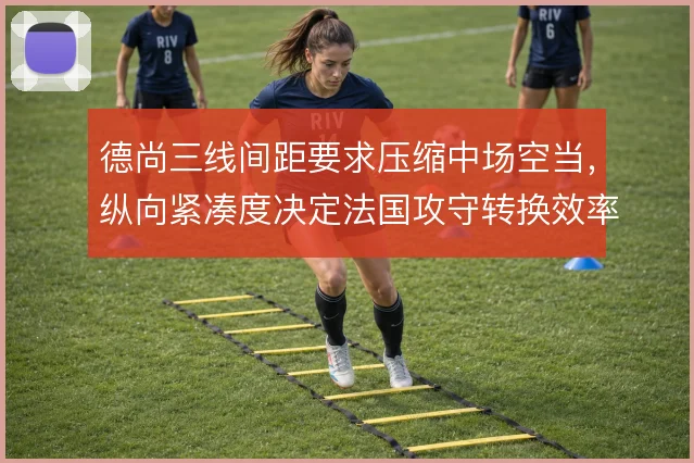 德尚三线间距要求压缩中场空当,纵向紧凑度决定法国攻守转换效率