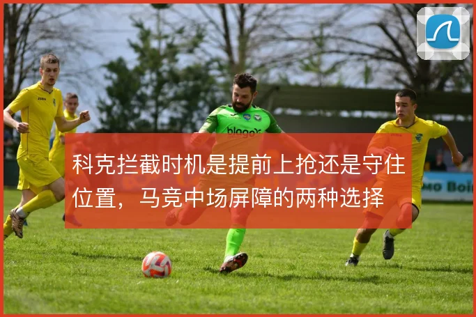 科克拦截时机是提前上抢还是守住位置,马竞中场屏障的两种选择